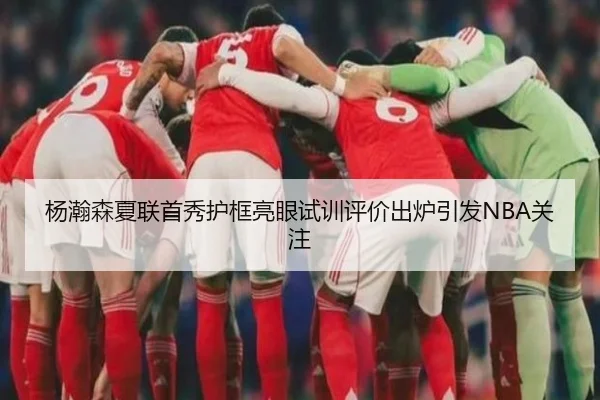 杨瀚森夏联首秀护框亮眼试训评价出炉引发NBA关注